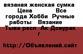 вязаная женская сумка  › Цена ­ 2 500 - Все города Хобби. Ручные работы » Вязание   . Тыва респ.,Ак-Довурак г.